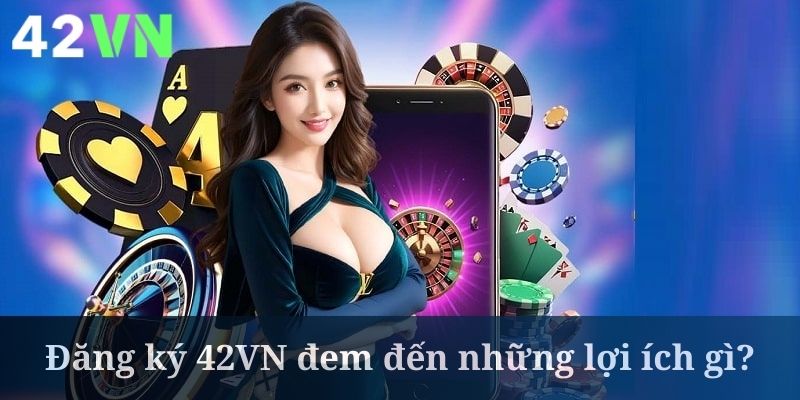 Đăng ký 42VN mở ra vô vàn lợi ích hấp dẫn cho bạn